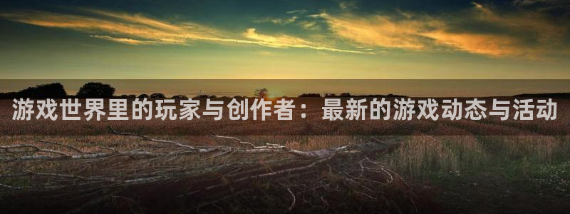 手机奇亿娱乐下载安装：游戏世界里的玩家与创作者：最新的游戏动